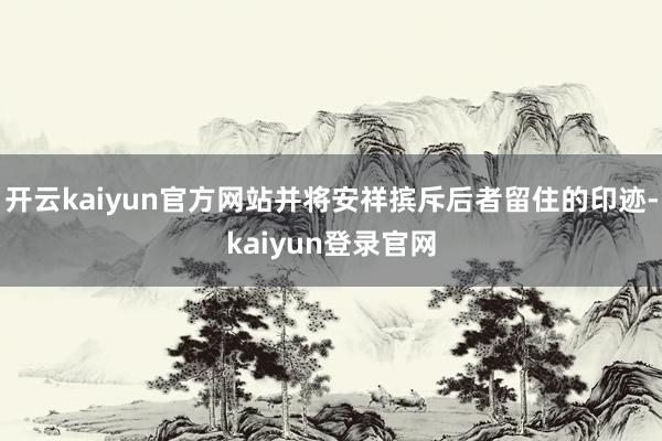 开云kaiyun官方网站并将安祥摈斥后者留住的印迹-kaiyun登录官网