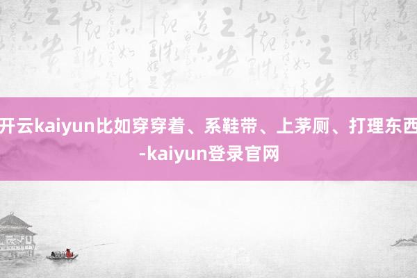 开云kaiyun比如穿穿着、系鞋带、上茅厕、打理东西-kaiyun登录官网