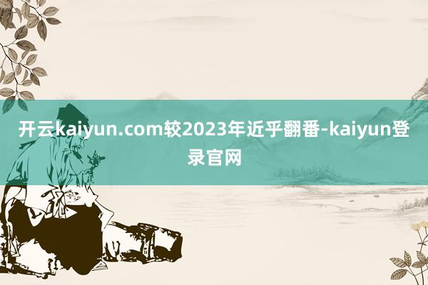 开云kaiyun.com较2023年近乎翻番-kaiyun登录官网