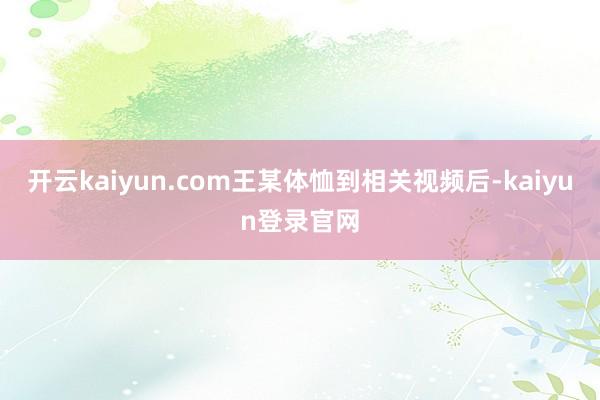 开云kaiyun.com王某体恤到相关视频后-kaiyun登录官网