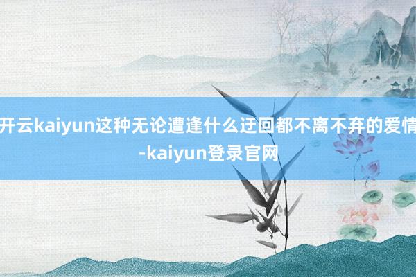 开云kaiyun这种无论遭逢什么迂回都不离不弃的爱情-kaiyun登录官网