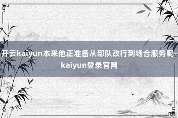 开云kaiyun本来他正准备从部队改行到场合服务呢-kaiyun登录官网