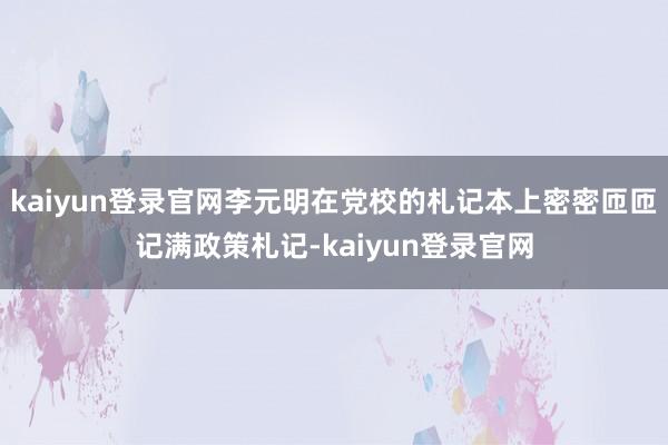 kaiyun登录官网李元明在党校的札记本上密密匝匝记满政策札记-kaiyun登录官网