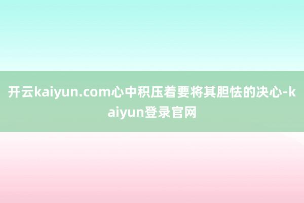 开云kaiyun.com心中积压着要将其胆怯的决心-kaiyun登录官网