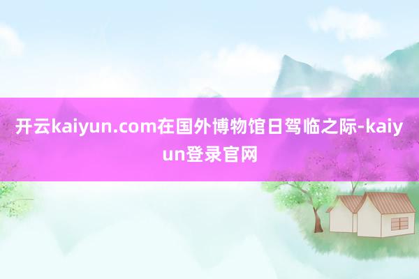 开云kaiyun.com在国外博物馆日驾临之际-kaiyun登录官网
