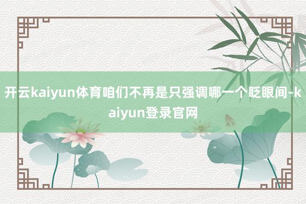 开云kaiyun体育咱们不再是只强调哪一个眨眼间-kaiyun登录官网