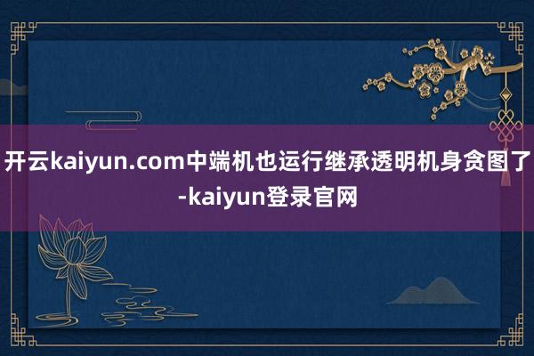 开云kaiyun.com中端机也运行继承透明机身贪图了-kaiyun登录官网
