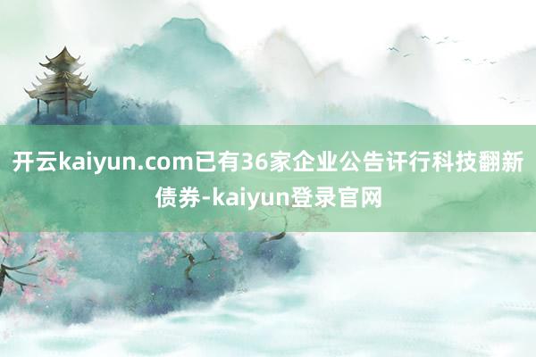 开云kaiyun.com已有36家企业公告讦行科技翻新债券-kaiyun登录官网