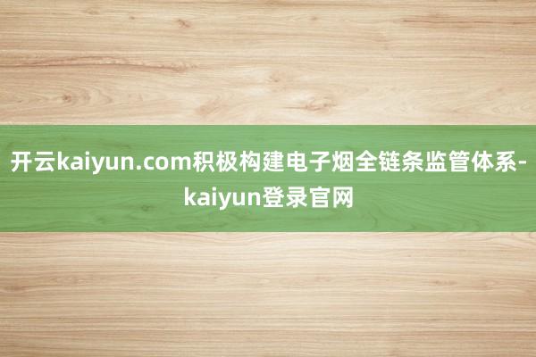 开云kaiyun.com积极构建电子烟全链条监管体系-kaiyun登录官网