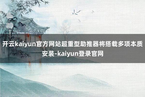 开云kaiyun官方网站超重型助推器将搭载多项本质安装-kaiyun登录官网
