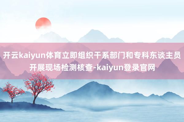 开云kaiyun体育立即组织干系部门和专科东谈主员开展现场检测核查-kaiyun登录官网