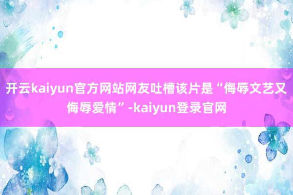 开云kaiyun官方网站网友吐槽该片是“侮辱文艺又侮辱爱情”-kaiyun登录官网