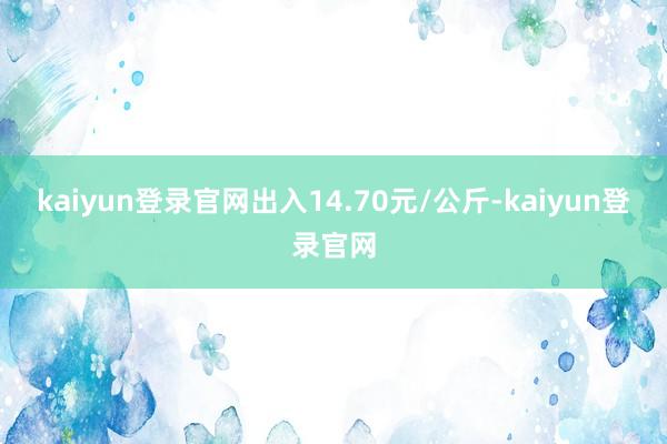 kaiyun登录官网出入14.70元/公斤-kaiyun登录官网