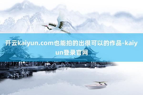 开云kaiyun.com也能拍的出很可以的作品-kaiyun登录官网