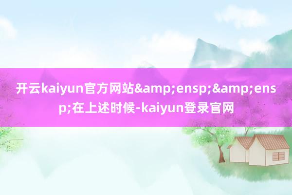 开云kaiyun官方网站  在上述时候-kaiyun登录官网