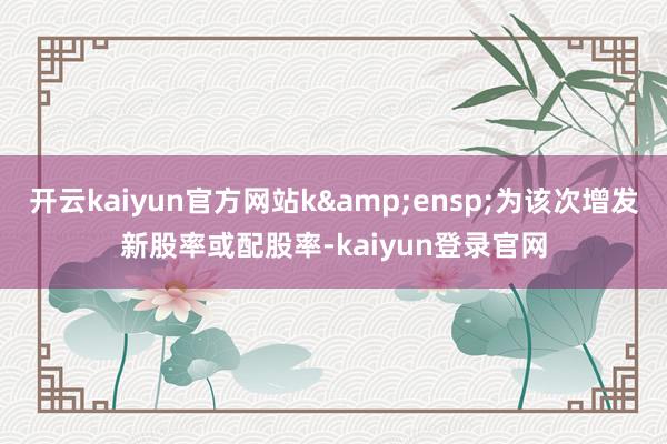 开云kaiyun官方网站k 为该次增发新股率或配股率-kaiyun登录官网