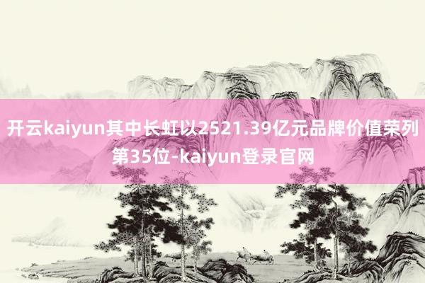 开云kaiyun其中长虹以2521.39亿元品牌价值荣列第35位-kaiyun登录官网