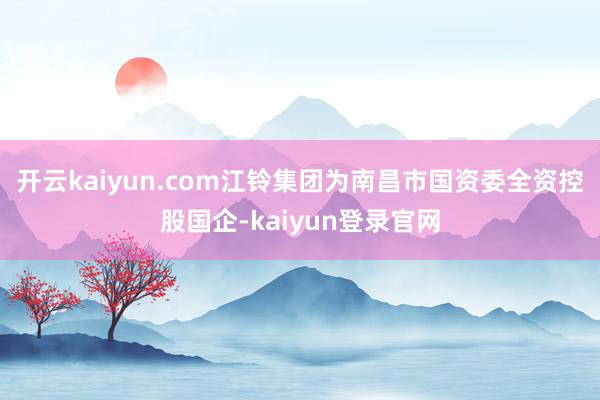 开云kaiyun.com江铃集团为南昌市国资委全资控股国企-kaiyun登录官网