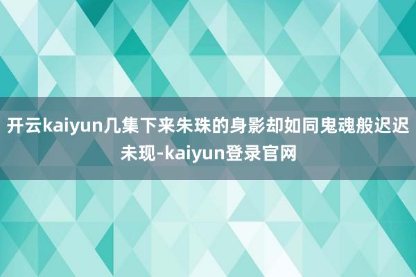 开云kaiyun几集下来朱珠的身影却如同鬼魂般迟迟未现-kaiyun登录官网
