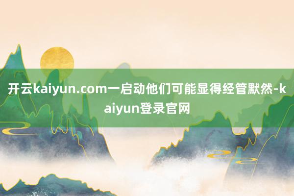 开云kaiyun.com一启动他们可能显得经管默然-kaiyun登录官网