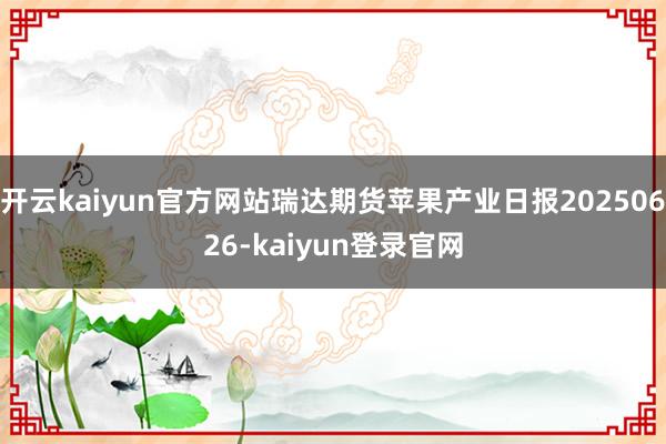 开云kaiyun官方网站瑞达期货苹果产业日报20250626-kaiyun登录官网