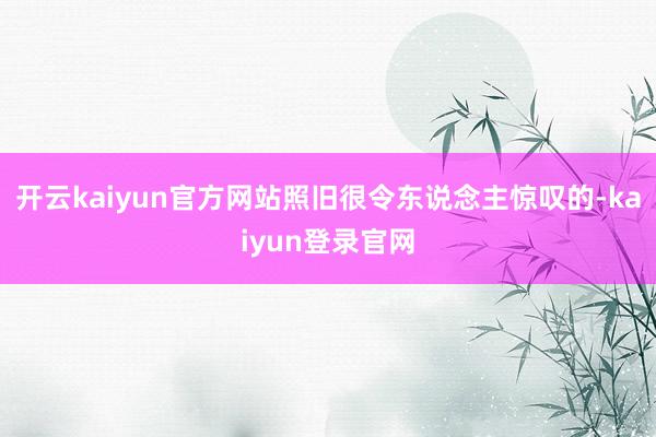 开云kaiyun官方网站照旧很令东说念主惊叹的-kaiyun登录官网