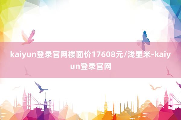kaiyun登录官网楼面价17608元/浅显米-kaiyun登录官网