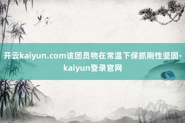 开云kaiyun.com该团员物在常温下保抓刚性坚固-kaiyun登录官网