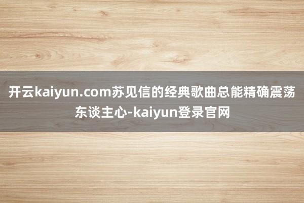 开云kaiyun.com苏见信的经典歌曲总能精确震荡东谈主心-kaiyun登录官网