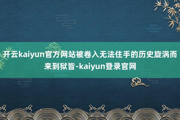 开云kaiyun官方网站被卷入无法住手的历史旋涡而来到狱皆-kaiyun登录官网