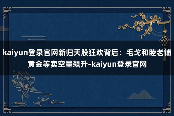 kaiyun登录官网新归天股狂欢背后：毛戈和睦老铺黄金等卖空量飙升-kaiyun登录官网