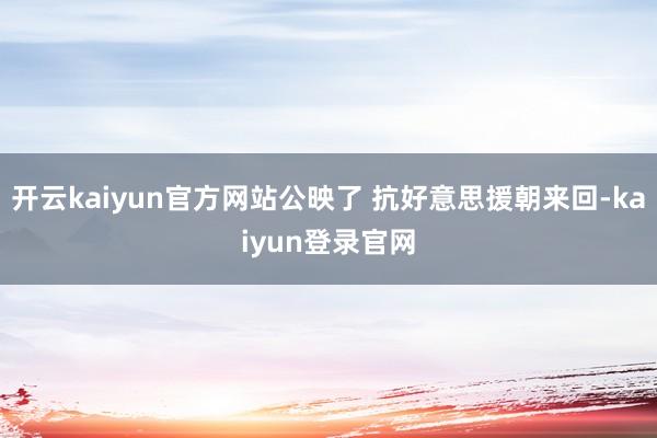 开云kaiyun官方网站公映了 抗好意思援朝来回-kaiyun登录官网