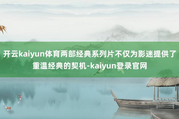 开云kaiyun体育两部经典系列片不仅为影迷提供了重温经典的契机-kaiyun登录官网