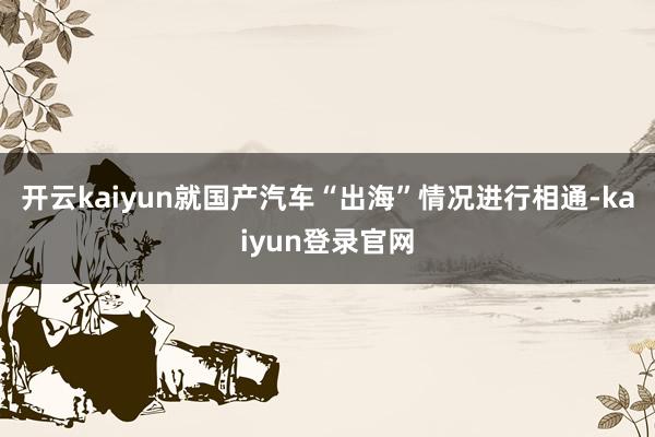 开云kaiyun就国产汽车“出海”情况进行相通-kaiyun登录官网