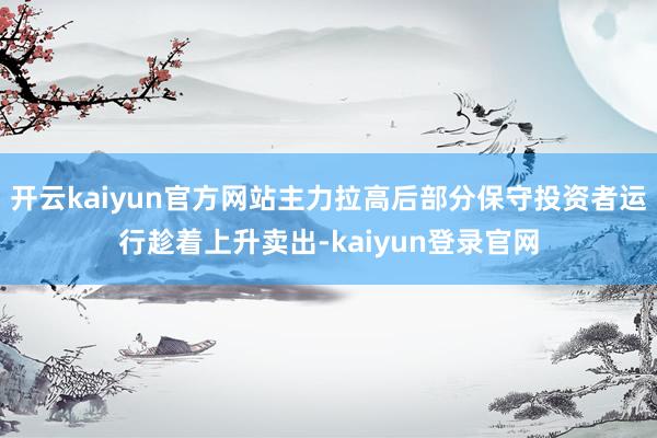 开云kaiyun官方网站主力拉高后部分保守投资者运行趁着上升卖出-kaiyun登录官网