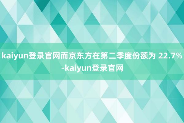 kaiyun登录官网而京东方在第二季度份额为 22.7%-kaiyun登录官网