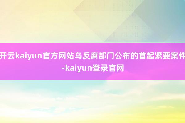 开云kaiyun官方网站乌反腐部门公布的首起紧要案件-kaiyun登录官网