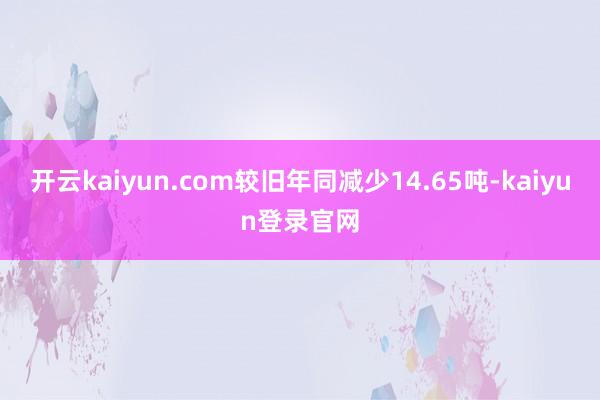 开云kaiyun.com较旧年同减少14.65吨-kaiyun登录官网