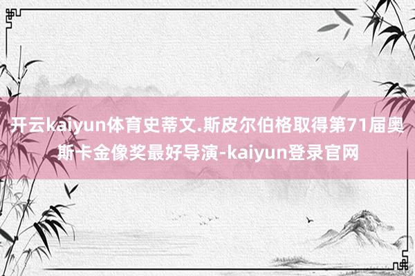 开云kaiyun体育史蒂文.斯皮尔伯格取得第71届奥斯卡金像奖最好导演-kaiyun登录官网