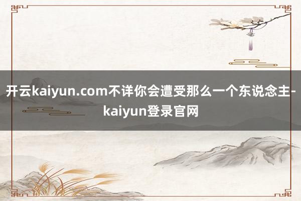 开云kaiyun.com不详你会遭受那么一个东说念主-kaiyun登录官网