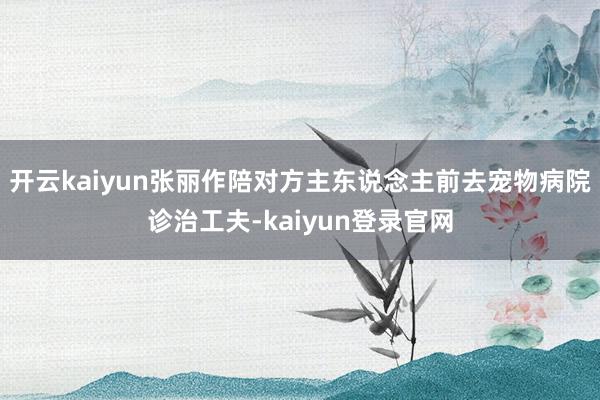 开云kaiyun张丽作陪对方主东说念主前去宠物病院诊治工夫-kaiyun登录官网