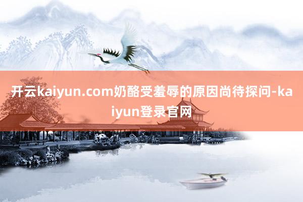 开云kaiyun.com奶酪受羞辱的原因尚待探问-kaiyun登录官网