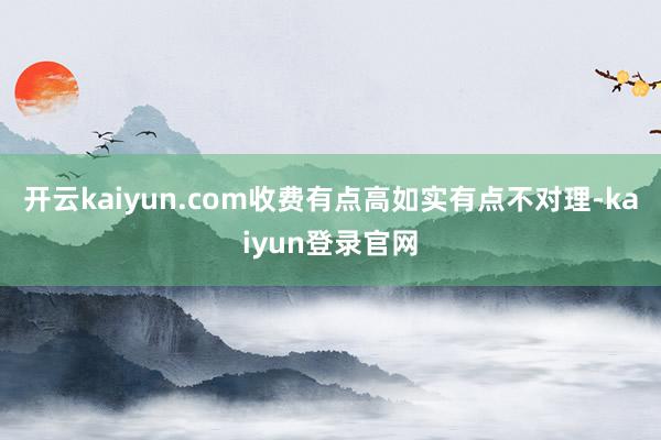 开云kaiyun.com收费有点高如实有点不对理-kaiyun登录官网