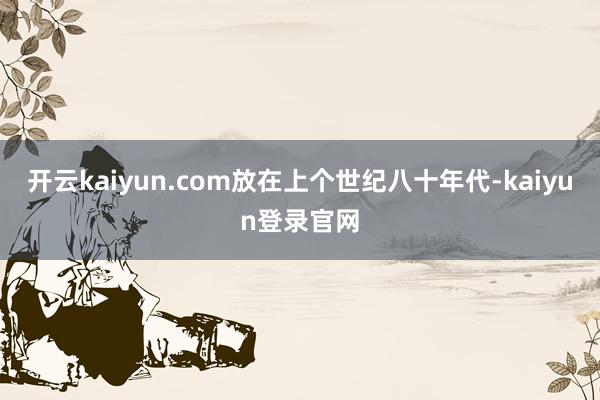 开云kaiyun.com放在上个世纪八十年代-kaiyun登录官网