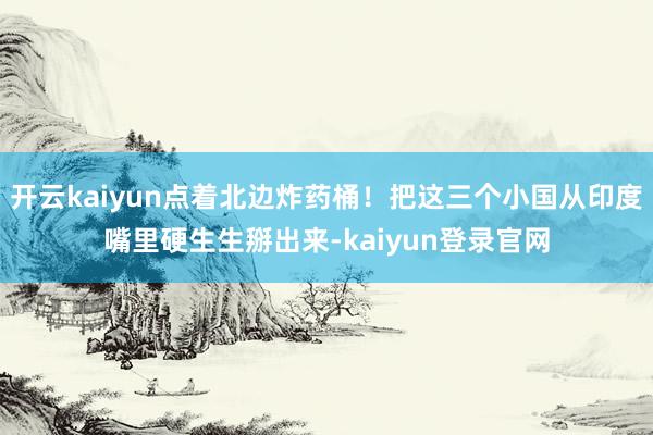 开云kaiyun点着北边炸药桶！把这三个小国从印度嘴里硬生生掰出来-kaiyun登录官网