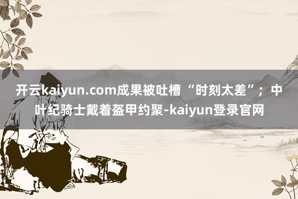开云kaiyun.com成果被吐槽 “时刻太差”；中叶纪骑士戴着盔甲约聚-kaiyun登录官网