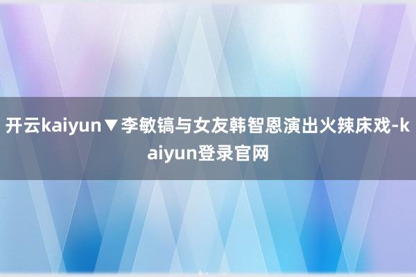 开云kaiyun▼李敏镐与女友韩智恩演出火辣床戏-kaiyun登录官网
