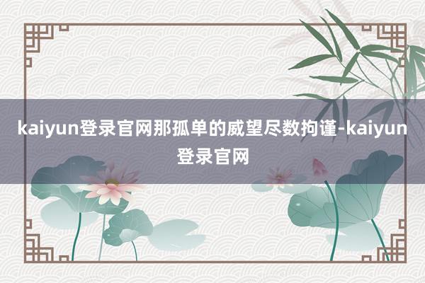 kaiyun登录官网那孤单的威望尽数拘谨-kaiyun登录官网