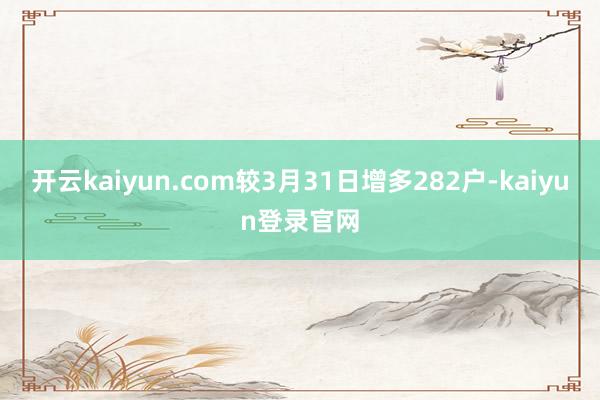 开云kaiyun.com较3月31日增多282户-kaiyun登录官网