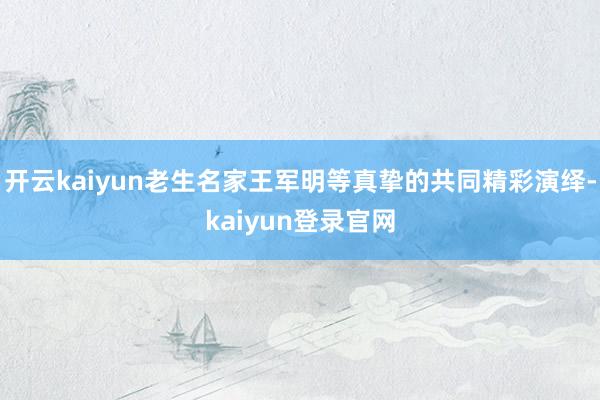 开云kaiyun老生名家王军明等真挚的共同精彩演绎-kaiyun登录官网